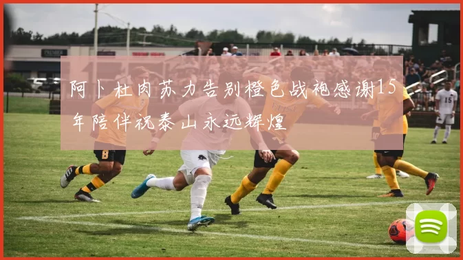 阿卜杜肉苏力告别橙色战袍感谢15年陪伴祝泰山永远辉煌