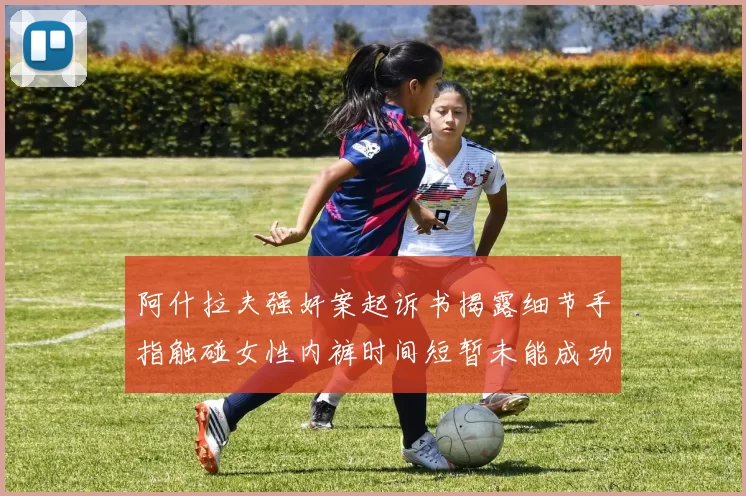 阿什拉夫强奸案起诉书揭露细节手指触碰女性内裤时间短暂未能成功挣脱