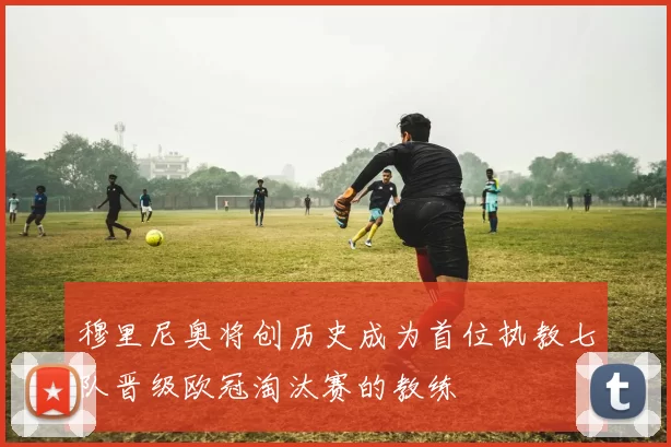 穆里尼奥将创历史成为首位执教七队晋级欧冠淘汰赛的教练