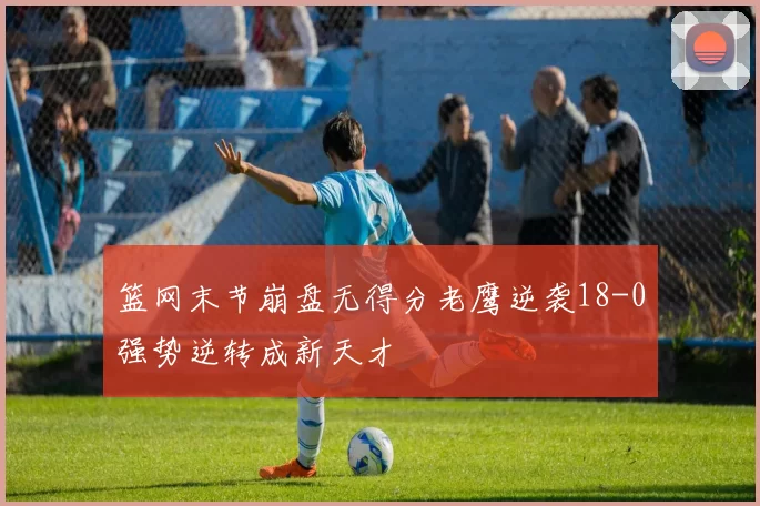 篮网末节崩盘无得分老鹰逆袭18-0强势逆转成新天才