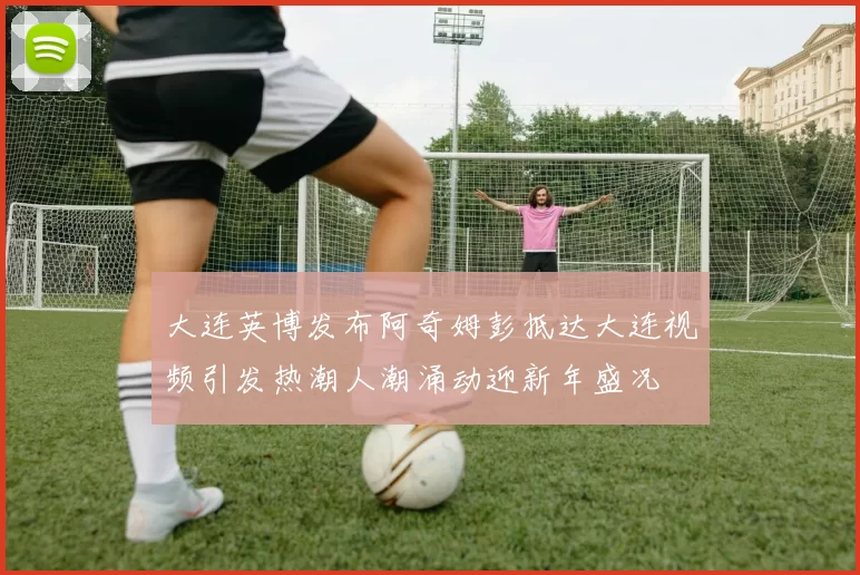 大连英博发布阿奇姆彭抵达大连视频引发热潮人潮涌动迎新年盛况