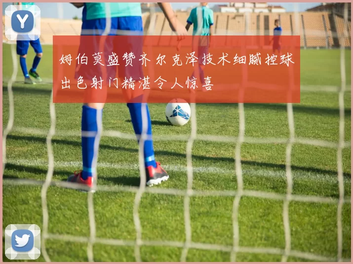 姆伯莫盛赞齐尔克泽技术细腻控球出色射门精湛令人惊喜