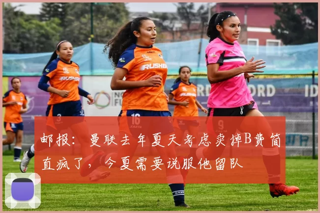 邮报：曼联去年夏天考虑卖掉B费简直疯了，今夏需要说服他留队
