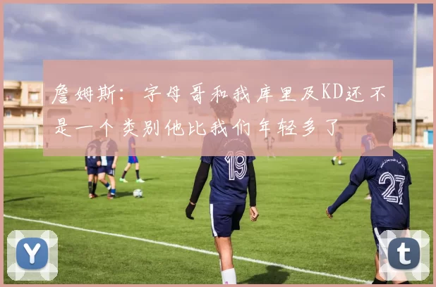 詹姆斯：字母哥和我库里及KD还不是一个类别他比我们年轻多了