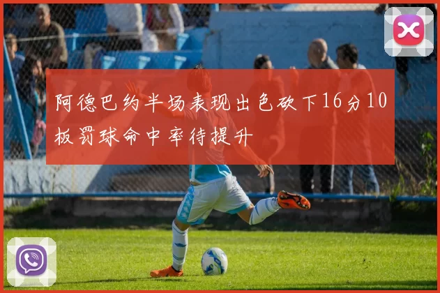 阿德巴约半场表现出色砍下16分10板罚球命中率待提升
