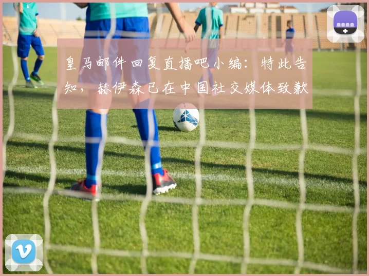 皇马邮件回复直播吧小编：特此告知，赫伊森已在中国社交媒体致歉