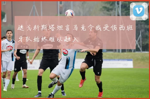 迭戈科斯塔坦言马竞令我受伤西班牙队始终难以融入