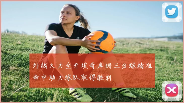 外线火力全开埃奇库姆三分球精准命中助力球队取得胜利